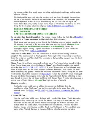 but because nothing less would assure him of the undiminished confidence and the entire
affection of Jesus.
The Lord read his heart; and when the morning meal was done, He singled him out from
the rest of his disciples, and asked him three times if he loved Him, and then thrice gave
him the injunction to feed his flock. In addressing him our Lord calls him by his old
name, Simon Bar Jonas, not by his new name, Peter; as if to remind him that he had been
living the life of nature rather than of grace. (John 21:15 Peter's Love and Work)
PETER'S 3 DENIALS OF CHRIST
FOLLOWED BY
3 AFFIRMATIONS OF LOVE FOR CHRIST
So when they had finished breakfast - The context = Jesus Grilling the Fish (Read John 21:1-
14 for part 1 of Peter's restoration by His Lord!) Ron Teed comments…
Think about what was going on here. Here is the God of the universe serving breakfast to
His apostles. It was kind of like a cookout with Jesus working the grill. (Lesson) Jesus
never considered any kind of service to others to be humiliating. In fact, He
thoroughly enjoyed serving. Anyone who claims to be a follower of Christ should also
enjoy serving others. (John 21 Commentary)
Jesus said to Simon Peter - Was this conversation in private or in the hearing of all the
disciples? Also place yourself in Peter's position. What might Peter be expecting to hear from
Jesus that he did not hear? How had Peter responded in the heat of the moment when His Lord
was being falsely tried?
Simon Peter - Several have commented on Jesus' use of Peter's name before his call to follow
Jesus. Several times Jesus referred to Peter as "Simon" when he did something that needed
correction (see Mt 17:25, Mk 14:37, Lk 22:31). It is as if Jesus reverts to Peter's former name
when he begins to act like his former self (self confident, impetuous, etc). Simon's old name
meant something like "pebble" whereas his new name Peter meant "a rock." Using his old name
would remind Peter of his weakness (see Jn 1:42KJV - Simon the "jellyfish" would be changed
by Jesus into Peter the courageous rock. Little did Peter understand the fires of testing he must
pass through to remove the old Simon and bring forth the new Peter! A similar rite of passage is
seen in most of God's children. Message? Don't fight the fires of testing!)
Plumptre remarks…
Our Lord's words would seem to address him as one who had fallen from the
steadfastness of the "Rock-man" and had been true rather to his nature than to his
apostolic name. (cp Jn 1:42 and Mt 16:17). (A New Testament commentary for English
readers)
J Vernon McGee…
Note the significance of his name. To begin with He called him Simon. That is interesting
- Simon son of Jonah - why did He call him Simon? You may recall that when the Lord
Jesus first met this man, his brother Andrew had brought him to Jesus, and when Jesus
looked at him, He said in effect, 'You are Simon the son of Jonah. You shall be called
Cephas.' Cephas is the Aramaic word for 'Rock Man.' In Greek it is Petros, and that name
clung to him. We find that over in Caesarea Philippi, when he gave that marvelous
 