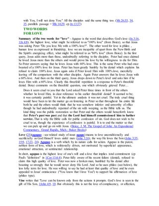 with You, I will not deny You." All the disciples said the same thing too. (Mt 26:33, 34,
35, parallels passage = Mk 14:29, cp Jn 13:37)
TWO WORDS
FOR LOVE
Summary of the two words for "love" - Agapao is the word that describes God's love (Jn 3:16,
1Jn 4:8), the highest love, what might be referred to as "100% love" (from Boice), so that Jesus
was asking Peter "Do you love Me with a 100% love?". The other word for love is phileo ,
human love as expressed in friendship, love we are incapable of apart from the New Birth and
the Spirit's energizing effect, what might be referred to as "60% love" (from Boice). In the first
query, Jesus adds more than these, undoubtedly referring to the disciples. Peter had once claimed
he loved Jesus more than the others and would prove his love by his willingness to die for Him.
So Peter answers saying that he loves Jesus with 60% love. This is the same Peter who had once
boasted of a 100% love for Jesus. Peter has been greatly humbly by his denial which explains his
refusal to claim 100% love. Jesus again asks if Peter loved Him with 100% love, mercifully
leaving off the comparison with the other disciples. Again Peter answers that he loves Jesus with
a 60% love. And then on the third query, Jesus drops down to Peter's level and asks him if he
loves Him with a 60% love. Clearly this threefold repetition is a response to Peter's threefold
denial. Boice comments on the threefold question, one which obviously grieved Peter…
Does it seem cruel to you that the Lord asked Peter three times in front of the others
whether he loved Him, in clear reference to his earlier threefold denial? It seemed to be;
it was certainly painful. Yet in the ultimate analysis it was not cruel. The truly cruel thing
would have been to let the matter go on festering in Peter so that throughout his entire life
both he and the others would think that he was somehow inferior and unworthy of office
though he had undoubtedly repented of the sin with weeping, as the Bible tells us. The
kind thing was the public restoration so that Peter and the others would henceforth know
that Peter’s past was past and that the Lord had himself commissioned him to further
service. That is why the Bible calls for public confession of sin. God does not wish to be
cruel to us, though the experience of confession is painful. It is to end the matter so that
we can pick up and go on with Jesus. (Boice, J. M. The Gospel of John: An Expositional
Commentary. Grand Rapids, Mich.: Baker Books)
Love (25)(agapao - see related study of noun agape) means to love unconditionally and
sacrificially as God Himself loves sinful men (John 3:16), the way He loves the Son (John 3:35,
15:9, 17:23, 24). Agapao is a verb which by its nature calls for action. Agapao is the purest,
noblest form of love, which is volitionally driven, not motivated by superficial appearance,
emotional attraction, or sentimental relationship.
In short, agapao is the highest love of one's will and a love that implies total commitment (cp
Paul's "definition" in 1Cor 13:4-8). Peter fully aware of his recent failure (denial), refused to
claim this high quality of love. Peter was now a broken man, humbled by his denial after
boasting so strongly that he would never deny His Lord. And so he uses phileo (see below), the
less lofty term for love. He was willing to say he had at least that quality of love and he even
appealed to Jesus' omniscience ("You know that I love You") to support his affirmation of love
(phileo type).
Vine writes that "Love can be known only from the actions it prompts. God’s love is seen in the
gift of His Son, 1John 4:9, 10. But obviously this is not the love of complacency, or affection,
 