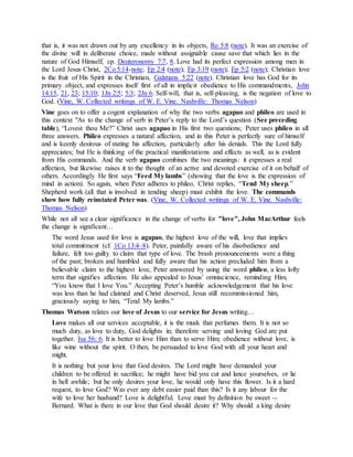 that is, it was not drawn out by any excellency in its objects, Ro 5:8 (note). It was an exercise of
the divine will in deliberate choice, made without assignable cause save that which lies in the
nature of God Himself, cp. Deuteronomy 7:7, 8. Love had its perfect expression among men in
the Lord Jesus Christ, 2Co 5:14-note; Ep 2:4 (note); Ep 3:19 (note); Ep 5:2 (note); Christian love
is the fruit of His Spirit in the Christian, Galatians 5:22 (note). Christian love has God for its
primary object, and expresses itself first of all in implicit obedience to His commandments, John
14:15, 21, 23; 15:10; 1Jn 2:5; 5:3; 2Jn 6. Self-will, that is, self-pleasing, is the negation of love to
God. (Vine, W. Collected writings of W. E. Vine. Nashville: Thomas Nelson)
Vine goes on to offer a cogent explanation of why the two verbs agapao and phileo are used in
this context "As to the change of verb in Peter’s reply to the Lord’s question (See preceding
table), “Lovest thou Me?” Christ uses agapao in His first two questions; Peter uses phileo in all
three answers. Phileo expresses a natural affection, and in this Peter is perfectly sure of himself
and is keenly desirous of stating his affection, particularly after his denials. This the Lord fully
appreciates; but He is thinking of the practical manifestations and effects as well, as is evident
from His commands. And the verb agapao combines the two meanings: it expresses a real
affection, but likewise raises it to the thought of an active and devoted exercise of it on behalf of
others. Accordingly He first says “Feed My lambs” (showing that the love is the expression of
mind in action). So again, when Peter adheres to phileo, Christ replies, “Tend My sheep.”
Shepherd work (all that is involved in tending sheep) must exhibit the love. The commands
show how fully reinstated Peter was. (Vine, W. Collected writings of W. E. Vine. Nashville:
Thomas Nelson)
While not all see a clear significance in the change of verbs for "love", John MacArthur feels
the change is significant…
The word Jesus used for love is agapao, the highest love of the will, love that implies
total commitment (cf. 1Co 13:4–8). Peter, painfully aware of his disobedience and
failure, felt too guilty to claim that type of love. The brash pronouncements were a thing
of the past; broken and humbled and fully aware that his action precluded him from a
believable claim to the highest love, Peter answered by using the word phileo, a less lofty
term that signifies affection. He also appealed to Jesus’ omniscience, reminding Him,
“You know that I love You.” Accepting Peter’s humble acknowledgement that his love
was less than he had claimed and Christ deserved, Jesus still recommissioned him,
graciously saying to him, “Tend My lambs.”
Thomas Watson relates our love of Jesus to our service for Jesus writing…
Love makes all our services acceptable, it is the musk that perfumes them. It is not so
much duty, as love to duty, God delights in; therefore serving and loving God are put
together. Isa 56: 6. It is better to love Him than to serve Him; obedience without love, is
like wine without the spirit. O then, be persuaded to love God with all your heart and
might.
It is nothing but your love that God desires. The Lord might have demanded your
children to be offered in sacrifice; he might have bid you cut and lance yourselves, or lie
in hell awhile; but he only desires your love, he would only have this flower. Is it a hard
request, to love God? Was ever any debt easier paid than this? Is it any labour for the
wife to love her husband? Love is delightful. Love must by definition be sweet --
Bernard. What is there in our love that God should desire it? Why should a king desire
 