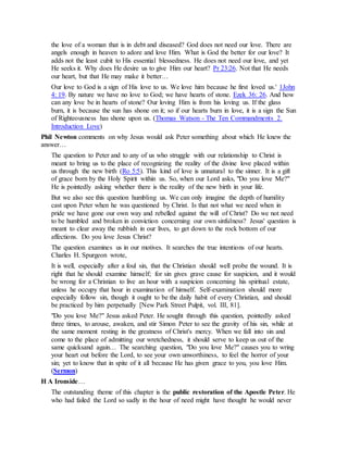 the love of a woman that is in debt and diseased? God does not need our love. There are
angels enough in heaven to adore and love Him. What is God the better for our love? It
adds not the least cubit to His essential blessedness. He does not need our love, and yet
He seeks it. Why does He desire us to give Him our heart? Pr 23:26. Not that He needs
our heart, but that He may make it better…
Our love to God is a sign of His love to us. We love him because he first loved us.' 1John
4: 19. By nature we have no love to God; we have hearts of stone. Ezek 36: 26. And how
can any love be in hearts of stone? Our loving Him is from his loving us. If the glass
burn, it is because the sun has shone on it; so if our hearts burn in love, it is a sign the Sun
of Righteousness has shone upon us. (Thomas Watson - The Ten Commandments 2.
Introduction Love)
Phil Newton comments on why Jesus would ask Peter something about which He knew the
answer…
The question to Peter and to any of us who struggle with our relationship to Christ is
meant to bring us to the place of recognizing the reality of the divine love placed within
us through the new birth (Ro 5:5). This kind of love is unnatural to the sinner. It is a gift
of grace born by the Holy Spirit within us. So, when our Lord asks, "Do you love Me?"
He is pointedly asking whether there is the reality of the new birth in your life.
But we also see this question humbling us. We can only imagine the depth of humility
cast upon Peter when he was questioned by Christ. Is that not what we need when in
pride we have gone our own way and rebelled against the will of Christ? Do we not need
to be humbled and broken in conviction concerning our own sinfulness? Jesus' question is
meant to clear away the rubbish in our lives, to get down to the rock bottom of our
affections. Do you love Jesus Christ?
The question examines us in our motives. It searches the true intentions of our hearts.
Charles H. Spurgeon wrote,
It is well, especially after a foul sin, that the Christian should well probe the wound. It is
right that he should examine himself; for sin gives grave cause for suspicion, and it would
be wrong for a Christian to live an hour with a suspicion concerning his spiritual estate,
unless he occupy that hour in examination of himself. Self-examination should more
especially follow sin, though it ought to be the daily habit of every Christian, and should
be practiced by him perpetually [New Park Street Pulpit, vol. III, 81].
"Do you love Me?" Jesus asked Peter. He sought through this question, pointedly asked
three times, to arouse, awaken, and stir Simon Peter to see the gravity of his sin, while at
the same moment resting in the greatness of Christ's mercy. When we fall into sin and
come to the place of admitting our wretchedness, it should serve to keep us out of the
same quicksand again… The searching question, "Do you love Me?" causes you to wring
your heart out before the Lord, to see your own unworthiness, to feel the horror of your
sin; yet to know that in spite of it all because He has given grace to you, you love Him.
(Sermon)
H A Ironside…
The outstanding theme of this chapter is the public restoration of the Apostle Peter. He
who had failed the Lord so sadly in the hour of need might have thought he would never
 