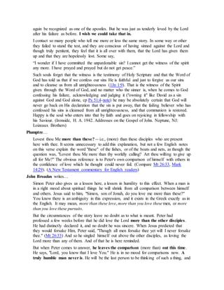 again be recognized as one of the apostles. But he was just as tenderly loved by the Lord
after his failure as before. I wish we could take that in.
I contact so many people who tell me more or less the same story. In some way or other
they failed to stand the test, and they are conscious of having sinned against the Lord and
though truly penitent, they feel that it is all over with them, that the Lord has given them
up and that they are hopelessly lost. Some say,
“I wonder if I have committed the unpardonable sin? I cannot get the witness of the spirit
any more. I have prayed and prayed but do not get peace.”
Such souls forget that the witness is the testimony of Holy Scripture and that the Word of
God has told us that if we confess our sins He is faithful and just to forgive us our sins
and to cleanse us from all unrighteousness (1Jn 1:9). That is the witness of the Spirit
given through the Word of God, and no matter who the sinner is, when he comes to God
confessing his failure, acknowledging and judging it ("owning it" like David as a sin
against God and God alone, cp Ps 51:4-note) he may be absolutely certain that God will
never go back on His declaration that the sin is put away, that the failing believer who has
confessed his sins is cleansed from all unrighteousness, and that communion is restored.
Happy is the soul who enters into that by faith and goes on rejoicing in fellowship with
his Saviour. (Ironside, H. A. 1942. Addresses on the Gospel of John. Neptune, NJ:
Loizeaux Brothers)
Plumptre…
Lovest thou Me more than these? -- i.e., (more) than these disciples who are present
here with thee. It seems unnecessary to add this explanation, but not a few English notes
on this verse explain the word "these" of the fishes, or of the boats and nets, as though the
question was, "Lovest thou Me more than thy worldly calling? Art thou willing to give up
all for Me?" The obvious reference is to Peter's own comparison of himself with others in
the confidence of love which he thought could never fail. (Compare Mt 26:33, Mark
14:29). (A New Testament commentary for English readers)
John Broadus writes…
Simon Peter also gives us a lesson here, a lesson in humility to this effect. When a man is
in a right mood about spiritual things he will shrink from all comparison between himself
and others. Jesus said to him, "Simon, son of Jonah, do you love me more than these?"
You know there is an ambiguity in this expression, and it exists in the Greek exactly as in
the English. It may mean, more than these love, more than you love these men, or more
than you love these pursuits.
But the circumstances of the story leave no doubt as to what is meant. Peter had
professed a few weeks before that he did love the Lord more than the other disciples.
He had distinctly declared it, and no doubt he was sincere. When Jesus predicted that
they would forsake Him, Peter said, "Though all men forsake thee yet will I never forsake
thee." (Mt 26:33) And so he singled himself out above the other disciples, as loving the
Lord more than any of them. And of that he is here reminded.
But when Peter comes to answer, he leaves the comparison (more than) out this time.
He says, "Lord, you know that I love You." He is in no mood for comparisons now. A
truly humble man never is. He will be the last person to be thinking of such a thing, and
 