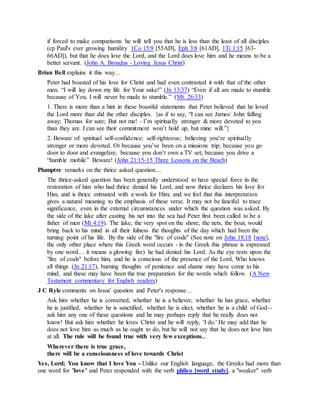 if forced to make comparisons he will tell you that he is less than the least of all disciples
(cp Paul's ever growing humility 1Co 15:9 [55AD], Eph 3:8 [61AD], 1Ti 1:15 [63-
66AD]), but that he does love the Lord, and the Lord does love him and he means to be a
better servant. (John A. Broadus - Loving Jesus Christ)
Brian Bell explains it this way…
Peter had boasted of his love for Christ and had even contrasted it with that of the other
men. “I will lay down my life for Your sake!” (Jn 13:37) “Even if all are made to stumble
because of You, I will never be made to stumble.” (Mt. 26:33)
1. There is more than a hint in these boastful statements that Peter believed that he loved
the Lord more than did the other disciples. {as if to say, “I can see James/ John falling
away; Thomas for sure; But not me! - I’m spiritually stronger & more devoted to you
than they are. I can see their commitment won’t hold up, but mine will.”}
2. Beware of: spiritual self-confidence; self-righteous; believing you’re spiritually
stronger or more devoted. Or because you’ve been on a missions trip; because you go
door to door and evangelize; because you don’t own a TV set; because you drive a
“humble mobile” Beware! (John 21:15-15 Three Lessons on the Beach)
Plumptre remarks on the thrice asked question…
The thrice-asked question has been generally understood to have special force in the
restoration of him who had thrice denied his Lord, and now thrice declares his love for
Him, and is thrice entrusted with a work for Him; and we feel that this interpretation
gives a natural meaning to the emphasis of these verse. It may not be fanciful to trace
significance, even in the external circumstances under which the question was asked. By
the side of the lake after casting his net into the sea had Peter first been called to be a
fisher of men (Mt 4:19). The lake, the very spot on the shore, the nets, the boat, would
bring back to his mind in all their fulness the thoughts of the day which had been the
turning point of his life. By the side of the "fire of coals" (See note on John 18:18 [note],
the only other place where this Greek word occurs - in the Greek this phrase is expressed
by one word… it means a glowing fire) he had denied his Lord. As the eye rests upon the
"fire of coals" before him, and he is conscious of the presence of the Lord, Who knows
all things (Jn 21:17), burning thoughts of penitence and shame may have come to his
mind, and these may have been the true preparation for the words which follow. (A New
Testament commentary for English readers)
J C Ryle comments on Jesus' question and Peter's response…
Ask him whether he is converted, whether he is a believer, whether he has grace, whether
he is justified, whether he is sanctified, whether he is elect, whether he is a child of God--
ask him any one of these questions and he may perhaps reply that he really does not
know! But ask him whether he loves Christ and he will reply, 'I do.' He may add that he
does not love him as much as he ought to do, but he will not say that he does not love him
at all. The rule will be found true with very few exceptions...
Wherever there is true grace,
there will be a consciousness of love towards Christ
Yes, Lord; You know that I love You - Unlike our English language, the Greeks had more than
one word for "love" and Peter responded with the verb phileo [word study], a "weaker" verb
 