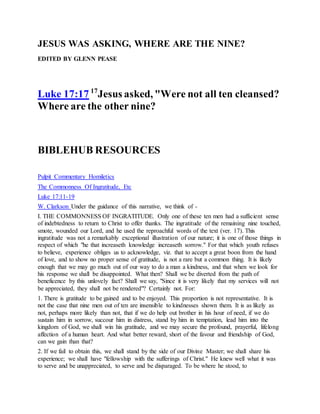 JESUS WAS ASKING, WHERE ARE THE NINE?
EDITED BY GLENN PEASE
Luke 17:17 17
Jesus asked, "Were not all ten cleansed?
Where are the other nine?
BIBLEHUB RESOURCES
Pulpit Commentary Homiletics
The Commonness Of Ingratitude, Etc
Luke 17:11-19
W. Clarkson Under the guidance of this narrative, we think of -
I. THE COMMONNESS OF INGRATITUDE. Only one of these ten men had a sufficient sense
of indebtedness to return to Christ to offer thanks. The ingratitude of the remaining nine touched,
smote, wounded our Lord, and he used the reproachful words of the text (ver. 17). This
ingratitude was not a remarkably exceptional illustration of our nature; it is one of those things in
respect of which "he that increaseth knowledge increaseth sorrow." For that which youth refuses
to believe, experience obliges us to acknowledge, viz. that to accept a great boon from the hand
of love, and to show no proper sense of gratitude, is not a rare but a common thing. It is likely
enough that we may go much out of our way to do a man a kindness, and that when we look for
his response we shall be disappointed. What then? Shall we be diverted from the path of
beneficence by this unlovely fact? Shall we say, "Since it is very likely that my services will not
be appreciated, they shall not be rendered"? Certainly not. For:
1. There is gratitude to be gained and to be enjoyed. This proportion is not representative. It is
not the case that nine men out of ten are insensible to kindnesses shown them. It is as likely as
not, perhaps more likely than not, that if we do help out brother in his hour of need, if we do
sustain him in sorrow, succour him in distress, stand by him in temptation, lead him into the
kingdom of God, we shall win his gratitude, and we may secure the profound, prayerful, lifelong
affection of a human heart. And what better reward, short of the favour and friendship of God,
can we gain than that?
2. If we fail to obtain this, we shall stand by the side of our Divine Master; we shall share his
experience; we shall have "fellowship with the sufferings of Christ." He knew well what it was
to serve and be unappreciated, to serve and be disparaged. To be where he stood, to
 