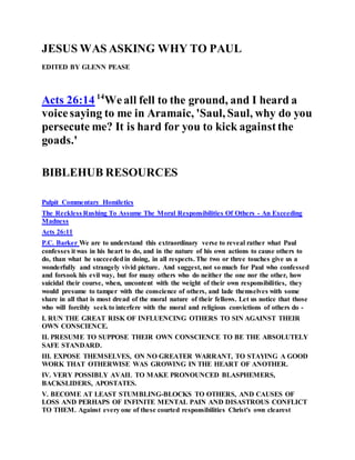 JESUS WAS ASKING WHY TO PAUL
EDITED BY GLENN PEASE
Acts 26:14 14
Weall fell to the ground, and I heard a
voicesaying to me in Aramaic, 'Saul, Saul, why do you
persecute me? It is hard for you to kick againstthe
goads.'
BIBLEHUB RESOURCES
Pulpit Commentary Homiletics
The Reckless Rushing To Assume The Moral Responsibilities Of Others - An Exceeding
Madness
Acts 26:11
P.C. Barker We are to understand this extraordinary verse to reveal rather what Paul
confesses it was in his heart to do, and in the nature of his own actions to cause others to
do, than what he succeededin doing, in all respects. The two or three touches give us a
wonderfully and strangely vivid picture. And suggest, not so much for Paul who confessed
and forsook his evil way, but for many others who do neither the one nor the other, how
suicidal their course, when, uncontent with the weight of their own responsibilities, they
would presume to tamper with the conscience of others, and lade themselves with some
share in all that is most dread of the moral nature of their fellows. Let us notice that those
who will forcibly seek to interfere with the moral and religious convictions of others do -
I. RUN THE GREAT RISK OF INFLUENCING OTHERS TO SIN AGAINST THEIR
OWN CONSCIENCE.
II. PRESUME TO SUPPOSE THEIR OWN CONSCIENCE TO BE THE ABSOLUTELY
SAFE STANDARD.
III. EXPOSE THEMSELVES, ON NO GREATER WARRANT, TO STAYING A GOOD
WORK THAT OTHERWISE WAS GROWING IN THE HEART OF ANOTHER.
IV. VERY POSSIBLY AVAIL TO MAKE PRONOUNCED BLASPHEMERS,
BACKSLIDERS, APOSTATES.
V. BECOME AT LEAST STUMBLING-BLOCKS TO OTHERS, AND CAUSES OF
LOSS AND PERHAPS OF INFINITE MENTAL PAIN AND DISASTROUS CONFLICT
TO THEM. Against every one of these courted responsibilities Christ's own clearest
 