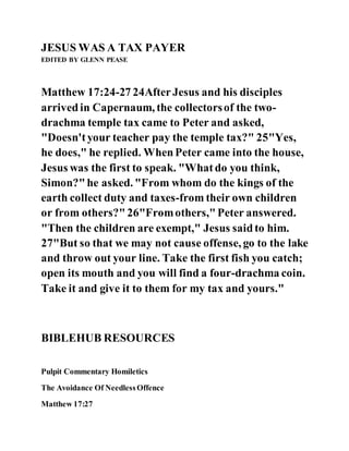 JESUS WAS A TAX PAYER
EDITED BY GLENN PEASE
Matthew 17:24-27 24AfterJesus and his disciples
arrivedin Capernaum, the collectorsof the two-
drachma temple tax came to Peter and asked,
"Doesn'tyour teacher pay the temple tax?" 25"Yes,
he does," he replied. WhenPeter came into the house,
Jesus was the first to speak. "Whatdo you think,
Simon?"he asked. "From whom do the kings of the
earth collect duty and taxes-from their own children
or from others?"26"Fromothers,"Peter answered.
"Then the children are exempt," Jesus saidto him.
27"But so that we may not cause offense, go to the lake
and throw out your line. Take the first fish you catch;
open its mouth and you will find a four-drachma coin.
Take it and give it to them for my tax and yours."
BIBLEHUB RESOURCES
Pulpit Commentary Homiletics
The Avoidance Of NeedlessOffence
Matthew 17:27
 