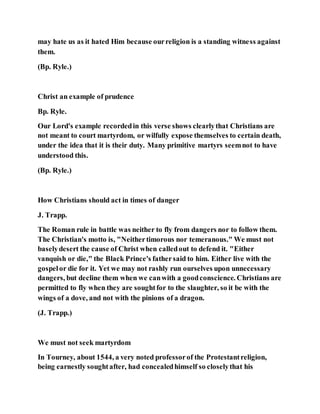 may hate us as it hated Him because ourreligion is a standing witness against
them.
(Bp. Ryle.)
Christ an example of prudence
Bp. Ryle.
Our Lord's example recordedin this verse shows clearlythat Christians are
not meant to court martyrdom, or wilfully expose themselves to certain death,
under the idea that it is their duty. Many primitive martyrs seemnot to have
understood this.
(Bp. Ryle.)
How Christians should act in times of danger
J. Trapp.
The Roman rule in battle was neither to fly from dangers nor to follow them.
The Christian's motto is, "Neithertimorous nor temeranous." We must not
baselydesert the cause of Christ when calledout to defend it. "Either
vanquish or die," the Black Prince's fathersaid to him. Either live with the
gospelor die for it. Yet we may not rashly run ourselves upon unnecessary
dangers, but decline them when we canwith a goodconscience. Christians are
permitted to fly when they are soughtfor to the slaughter, so it be with the
wings of a dove, and not with the pinions of a dragon.
(J. Trapp.)
We must not seek martyrdom
In Tourney, about 1544, a very noted professorof the Protestantreligion,
being earnestly soughtafter, had concealedhimself so closelythat his
 