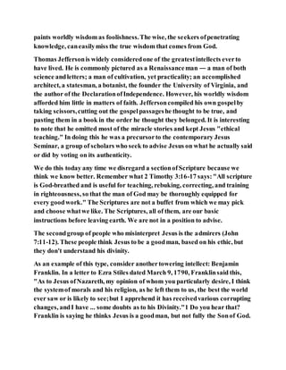 paints worldly wisdom as foolishness.The wise, the seekers ofpenetrating
knowledge, caneasilymiss the true wisdom that comes from God.
Thomas Jeffersonis widely consideredone of the greatestintellects everto
have lived. He is commonly pictured as a Renaissanceman — a man of both
science andletters; a man of cultivation, yet practicality; an accomplished
architect, a statesman, a botanist, the founder the University of Virginia, and
the author of the DeclarationofIndependence. However, his worldly wisdom
afforded him little in matters of faith. Jeffersoncompiled his own gospelby
taking scissors,cutting out the gospelpassageshe thought to be true, and
pasting them in a book in the order he thought they belonged. It is interesting
to note that he omitted most of the miracle stories and kept Jesus "ethical
teaching." In doing this he was a precursorto the contemporary Jesus
Seminar, a group of scholars who seek to advise Jesus on what he actually said
or did by voting on its authenticity.
We do this today any time we disregard a sectionofScripture because we
think we know better. Remember what 2 Timothy 3:16-17 says:"All scripture
is God-breathed and is useful for teaching, rebuking, correcting, and training
in righteousness, so that the man of God may be thoroughly equipped for
every goodwork." The Scriptures are not a buffet from which we may pick
and choose whatwe like. The Scriptures, all of them, are our basic
instructions before leaving earth. We are not in a position to advise.
The secondgroup of people who misinterpret Jesus is the admirers (John
7:11-12). These people think Jesus to be a goodman, based on his ethic, but
they don't understand his divinity.
As an example of this type, consider anothertowering intellect: Benjamin
Franklin. In a letter to Ezra Stiles dated March 9, 1790, Franklinsaid this,
"As to Jesus ofNazareth, my opinion of whom you particularly desire, I think
the systemof morals and his religion, as he left them to us, the best the world
ever saw or is likely to see;but I apprehend it has receivedvarious corrupting
changes, andI have ... some doubts as to his Divinity."1 Do you hear that?
Franklin is saying he thinks Jesus is a goodman, but not fully the Sonof God.
 