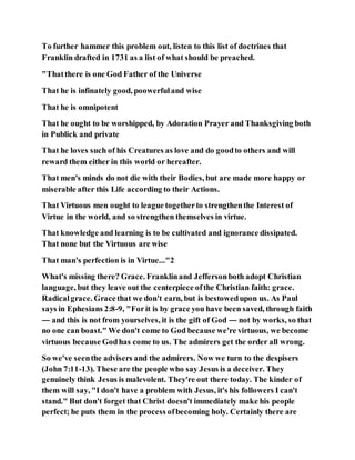 To further hammer this problem out, listen to this list of doctrines that
Franklin drafted in 1731 as a list of what should be preached.
"Thatthere is one God Father of the Universe
That he is infinately good, poowerfuland wise
That he is omnipotent
That he ought to be worshipped, by Adoration Prayer and Thanksgiving both
in Publick and private
That he loves such of his Creatures as love and do goodto others and will
reward them either in this world or hereafter.
That men's minds do not die with their Bodies, but are made more happy or
miserable after this Life according to their Actions.
That Virtuous men ought to league togetherto strengthenthe Interest of
Virtue in the world, and so strengthen themselves in virtue.
That knowledge and learning is to be cultivated and ignorance dissipated.
That none but the Virtuous are wise
That man's perfection is in Virtue..."2
What's missing there? Grace. Franklinand Jeffersonboth adopt Christian
language, but they leave out the centerpiece ofthe Christian faith: grace.
Radicalgrace. Gracethat we don't earn, but is bestowedupon us. As Paul
says in Ephesians 2:8-9, "Forit is by grace you have been saved, through faith
— and this is not from yourselves, it is the gift of God — not by works, so that
no one can boast." We don't come to God because we're virtuous, we become
virtuous because Godhas come to us. The admirers get the order all wrong.
So we've seenthe advisers and the admirers. Now we turn to the despisers
(John 7:11-13). These are the people who say Jesus is a deceiver. They
genuinely think Jesus is malevolent. They're out there today. The kinder of
them will say, "I don't have a problem with Jesus, it's his followers I can't
stand." But don't forget that Christ doesn't immediately make his people
perfect; he puts them in the process ofbecoming holy. Certainly there are
 