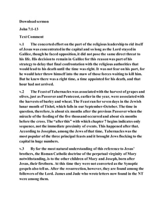 Downloadsermon
John 7:1-13
Text Comment
v.1 The concertedeffort on the part of the religious leadership to rid itself
of Jesus was concentratedin the capital and so long as the Lord stayedin
Galilee, though he faced opposition, it did not pose the same direct threat to
his life. His decisionto remain in Galilee for this reasonwas part of his
strategyto delay that final confrontation with the religious authorities that
would lead to his death until the time was right. It was not fear on his part, for
he would later throw himself into the maw of those forces waiting to kill him.
But he knew there was a right time, a time appointed for his death, and that
hour had not arrived.
v.2 The FeastofTabernacles was associatedwith the harvest of grapes and
olives, just as Passoverand Pentecost, earlierin the year, were associatedwith
the harvests of barley and wheat. The Feastran for seven days in the Jewish
lunar month of Tishri, which falls in our September-October. The time in
question, therefore, is about six months after the previous Passoverwhen the
miracle of the feeding of the five thousand occurredand about six months
before the cross. The “afterthis” with which chapter 7 begins indicates only
sequence, not the immediate proximity of events. This happened after that.
According to Josephus, among the Jews ofthat time, Tabernacleswas the
most popular of the three principal feasts and it brought Jews flocking to the
capital in huge numbers.
v.3 By far the most natural understanding of this reference to Jesus’
brothers, the Roman Catholic doctrine of the perpetual virginity of Mary
notwithstanding, is to the other children of Mary and Joseph, born after
Jesus, their firstborn. At this time they were not converted as the Synoptic
gospels also tellus. After the resurrection, however, they are found among the
followers of the Lord. James and Jude who wrote letters now found in the NT
were among them.
 
