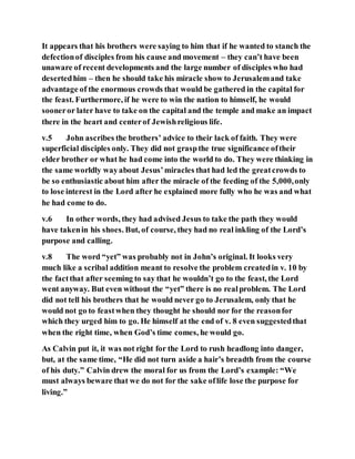 It appears that his brothers were saying to him that if he wanted to stanch the
defectionof disciples from his cause and movement – they can’t have been
unaware of recent developments and the large number of disciples who had
desertedhim – then he should take his miracle show to Jerusalemand take
advantage of the enormous crowds that would be gathered in the capital for
the feast. Furthermore, if he were to win the nation to himself, he would
sooneror later have to take on the capital and the temple and make an impact
there in the heart and centerof Jewishreligious life.
v.5 John ascribes the brothers’ advice to their lack of faith. They were
superficial disciples only. They did not graspthe true significance oftheir
elder brother or what he had come into the world to do. They were thinking in
the same worldly wayabout Jesus’miracles that had led the greatcrowds to
be so enthusiastic about him after the miracle of the feeding of the 5,000,only
to lose interest in the Lord after he explained more fully who he was and what
he had come to do.
v.6 In other words, they had advised Jesus to take the path they would
have takenin his shoes. But, of course, they had no real inkling of the Lord’s
purpose and calling.
v.8 The word “yet” was probably not in John’s original. It looks very
much like a scribal addition meant to resolve the problem createdin v. 10 by
the factthat after seeming to say that he wouldn’t go to the feast, the Lord
went anyway. But even without the “yet” there is no realproblem. The Lord
did not tell his brothers that he would never go to Jerusalem, only that he
would not go to feastwhen they thought he should nor for the reasonfor
which they urged him to go. He himself at the end of v. 8 even suggestedthat
when the right time, when God’s time comes, he would go.
As Calvin put it, it was not right for the Lord to rush headlong into danger,
but, at the same time, “He did not turn aside a hair’s breadth from the course
of his duty.” Calvin drew the moral for us from the Lord’s example: “We
must always beware that we do not for the sake oflife lose the purpose for
living.”
 