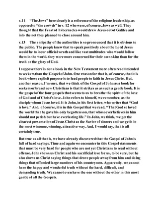 v.11 “The Jews” here clearlyis a reference of the religious leadership, as
opposedto “the crowds” in v. 12 who were, of course, Jews as well. They
thought that the Feastof Tabernacleswoulddraw Jesus outof Galilee and
into the net they planned to close around him.
v.13 The antipathy of the authorities is so pronounced that it is obvious to
the public. The people knew that to speak positively about the Lord Jesus
would be to incur official wrath and like vast multitudes who would follow
them in the world, they were more concernedfor their own skins than for the
truth or the glory of God.
I suppose there is not a book in the New Testamentmore often recommended
to seekersthan the GospelofJohn. One reasonfor that is, of course, that it is
book whose explicit purpose is to lead people to faith in Jesus Christ. But,
another reason, I’m sure, that we think of the Gospelof John as a book for
seekersorbrand new Christians is that it strikes us as such a gentle book. It is
the gospelofthe four gospels thatseems to us to breathe the spirit of the love
of God and of Christ’s love. John refers to himself, we remember, as the
disciple whom Jesus loved. It is John, in his first letter, who writes that “God
is love.” And, of course, it is in this Gospelthat we read, “ThatGod so loved
the world that he gave his only begottenson, that whosoeverbelieves in him
should not perish but have everlasting life.” In John, we think, we getthe
clearestpresentationofJesus Christ as the Saviorof sinners and we getit in
the most winsome, winning, attractive way. And, I would say, that is all
certainly true.
But true as all that is, we have already discoveredthat the Gospelof John is
full of hard sayings. Time and again we encounter in this Gospelstatements
that must be very hard for people who are not yet Christians to read without
offense. Johnshows us Christ and his sacrificiallove for us, to be sure, but he
also shows us Christ saying things that drove people awayfrom him and doing
things that offended large numbers of his countrymen. Apparently, we cannot
have the happy and wonderful truth without the hard, difficult, and
demanding truth. We cannot even have the one without the other in this most
gentle of all the Gospels.
 