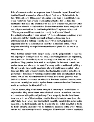 It is, of course, true that many people have fashioneda view of Jesus Christ
that is all gentleness and no offense. Liberal ProtestantChristianity in the
later 19th and early 20th century attempted to do that. It taught that Jesus
was a rabbi who went around teaching the fatherhood of Godand the
brotherhood of man. The problem with that view of Jesus was, ofcourse, that
it could not accountfor the fact that Jesus was murdered at the instigation of
the religious authorities. As Archbishop William Temple once observed,
“Why anyone would have wantedto crucify the Christ of liberal
Protestantismhas always been a mystery.” Do-goodersmay sometimes prove
a nuisance, but they hardly pose such a threat as to require their
extermination. But nothing could be clearerfrom the Gospels and, even
especiallyfrom the Gospelof John, than that in the mind of the Jewish
religious leadership Jesus poseda direct threat so grave that he had to be
exterminated.
What did they perceive to be the problem? Well the gospels make it clearthat
the largestpart of the problem was envy. They were jealous ofhis popularity,
of his power, of the authority of his teaching, even, dare we sayit, of his
goodness.Theygnashedtheir teeth at the sight of the immense crowds that
rushed to see him wherever he went. They may not have said much publicly –
like anyone else they would have knownhow it would have sounded – , but
they hated the sight of those whom he had healed, the people who had been
possessedof demons now walking about sound in mind and cheerfully giving
thanks to God and Jesus fortheir deliverance. They hated goodness itself
because it did not serve their own interests. It was so obvious – the envy that
motivated the religious leaders againstJesus – that even Pontius Pilate could
see it, according to the GospelofMark!
Now, to be sure, they would never have put it that way to themselves or to
anyone else. Theywould never have admitted, even to themselves, that they
were eatenup with pride and jealousy. Their antipathy for the Lord Jesus
they saw in terms of his assaulton cherishedJewishdoctrines and laws – he
didn’t take their view of how the Sabbath should be sanctified (which was the
occasionofthe first indication in the Gospelof a plot to kill him, that in 5:18),
he didn’t observe any number of the rabbinical additions to the law of Moses,
and he was outspokenlycritical of a religious life framed in terms of obedience
 