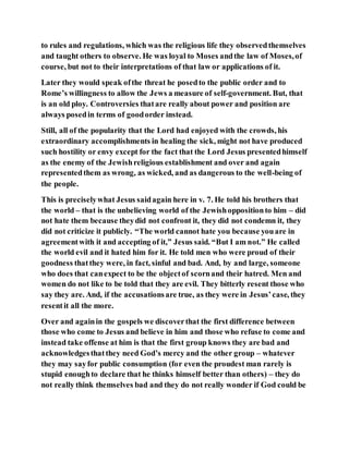 to rules and regulations, which was the religious life they observedthemselves
and taught others to observe. He was loyal to Moses andthe law of Moses,of
course, but not to their interpretations of that law or applications of it.
Later they would speak ofthe threat he posedto the public order and to
Rome’s willingness to allow the Jews a measure of self-government. But, that
is an old ploy. Controversies thatare really about power and position are
always posedin terms of goodorder instead.
Still, all of the popularity that the Lord had enjoyed with the crowds, his
extraordinary accomplishments in healing the sick, might not have produced
such hostility or envy except for the fact that the Lord Jesus presentedhimself
as the enemy of the Jewishreligious establishment and over and again
representedthem as wrong, as wicked, and as dangerous to the well-being of
the people.
This is preciselywhat Jesus saidagain here in v. 7. He told his brothers that
the world – that is the unbelieving world of the Jewishoppositionto him – did
not hate them because theydid not confront it, they did not condemn it, they
did not criticize it publicly. “The world cannot hate you because youare in
agreementwith it and accepting of it,” Jesus said. “But I am not.” He called
the world evil and it hated him for it. He told men who were proud of their
goodness thatthey were, in fact, sinful and bad. And, by and large, someone
who does that canexpect to be the objectof scornand their hatred. Men and
women do not like to be told that they are evil. They bitterly resent those who
say they are. And, if the accusationsare true, as they were in Jesus’case, they
resentit all the more.
Over and againin the gospels we discoverthat the first difference between
those who come to Jesus and believe in him and those who refuse to come and
instead take offense at him is that the first group knows they are bad and
acknowledgesthatthey need God’s mercy and the other group – whatever
they may sayfor public consumption (for even the proudest man rarely is
stupid enoughto declare that he thinks himself better than others) – they do
not really think themselves bad and they do not really wonder if God could be
 
