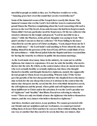 merciful to people as sinful as they are. No Pharisee would ever write,
“Amazing grace how sweetthe sound that saveda wretch like me!”
Some of the immortal scenes ofthe Gospels have exactlythis theme. The
immoral woman who wetthe Lord’s feetwith her tears is contrastedwith
proud Simon the Pharisee complaining about the Lord consorting with such a
person as she was!She loved, Jesus said, because she had been forgiven much.
Simon didn’t feel any particular need for forgiveness. Or the tax collectorwho
stoodat a distance in the temple and prayed, “Lord be merciful to me a
sinner,” while the Pharisee, in his private thoughts was saying to God, “How
glad I am that I am not as that tax collector.”Or Peterfalling to his knees
when first he saw the powerof Christ on display, “Lord, depart from me for I
am a sinful man,” – the Lord hadn’t said anything to Peter about his sins, but
finding himself in the presence of the Son of God, all Petercould think of was
his unworthiness – while Herod jailed John the Baptistand later executedhim
for having the temerity to criticize in public his incestuous marriage.
As the Lord made clearmany times in his ministry, he came not to callthe
righteous, but sinners to repentance. It is not, he said, the healthy who need a
doctor, but the sick. By which, as the context makes clear, he meant not those
who were actually healthy or actually righteous, but those who thought
themselves healthy and thought themselves righteous, namely the supposedly
devout people to whom Jesus was preaching. Whenin Luke 15 the Savior
gave his parable of the lost sheepand told how the shepherd leaves the ninety-
nine to look for the one sheepwho is lost, it is obvious in the context that the
ninety-sine sheepare not the saved, but the Jews who think themselves saved,
the self-righteous and the proud, whose pride and self-righteousnessrender
them indifferent to Christ and to his salvation. It was the Lord’s peculiar use
of “righteous” and “healthy” that Blaise Pascalwas referring to when he
wrote “There are only two kinds of men: the righteous who believe themselves
sinners, and the rest, sinners who believe themselves righteous.”
And there, brothers and sisters, is our problem. We cannot getstarted with
our friends and our neighbors and our workmates, we cannotgetstarted
telling them of Jesus Christ and how he cansave them without telling them in
one way or another that they need to be saved, that they are sinners, that
 