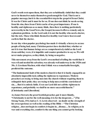 God’s wrath rests upon them, that they are so habitually sinful that they could
never in themselves make themselves goodenoughfor God. That is not a
popular message, but it is the essentialfirst step in the gospelofJesus Christ.
It was for Christ and it must be for us. If one does not think he needs saving
from his sins, then Jesus Christ canbe of no greatimportance. If one is
healthy and righteous as so many think, then there is nothing particularly
newsworthyin the GoodNews, the Gospel, becauseit offers a remedy only to
a phantom problem. As the Lord said, it is not the healthy who need a doctor,
but the sick. Those who think themselves healthy won’t move heaven and
earth to find the doctor.
In our day when popular psychologyhas made it virtually a heresyto accuse
people of being bad, many Christian pastors have decided that, whether or
not it is true that human beings are as comprehensivelysinful as the Lord
Jesus saidthey were, it is impolitic and counter-productive to say so. We will
never make progress, so theythink, by being so negative.
This movement awayfrom the Lord’s own method of telling the world that it
was evil and needed his salvation, was already well underway in the 1920s and
30s. J. GreshamMachen, with what I think was a remarkable foresight,
predicted the outcome.
“The fundamental fault of the modern church is that it is busily engagedin an
absolutely impossible task calling the righteous to repentance. Modern
preachers are trying to bring men into the church without requiring them to
relinquish their pride; they are trying to help men avoid the conviction of
sin…. But it is entirely futile. Even our Lord did not callthe righteous to
repentance, and probably we shall be no more successfulthan he.”
[Christianity and Liberalism]
As James Stewart, the greatScottishpreacher, put it more bluntly,
“Christianity is not for the well-meaning; it is for the desperate…” [The
Strong Name, 151]And as C. S. Lewis observed – no doubt on the strength of
his ownexperience as well as his reading of the Bible – “The Christian
religion…does notbegin in comfort; it begins in…dismay… In religion, as in
war and everything else, comfort is the one thing you cannot getby looking
 