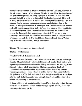 persecutors were unable to discoverwhere he was hid. Contrary, however, to
the advice and entreaty of his wife and friends, he gave himself up, desirous of
the glory of martyrdom; but being adjudged to be burnt, he recanted, and
abjured the faith in order to be beheaded. The Papists improved this in order
to decoy his fellow-sufferers to the like recantation;but they replied, "He had
tempted God by rushing upon danger without a call, but they had to the
utmost of their powershunned it, and hoped that, since He had called them to
suffer, He would support them under it." And it so happened they went to the
fire in solemn pomp, and were consumed loudly singing the praise of God
even in the flames, till their strength was exhausted. We are not to court
sufferings; it is enough if we cheerfully endure them when, in the providence
of God, we are calledto it, Our Lord Himself says to His disciples, "When
they persecute you in one city, flee ye into another."
The Jews'feastoftabernacles was athand
The feastof tabernacles
Prof. Luthardt., J. T. Bannister, LL. D.
(Leviticus 23:34-43;Exodus 23:16;Deuteronomy 16:13-15)lastedsevendays,
from the fifteenth to the twenty-first of the seventh month, Tisri, October. An
eighth day was further celebratedas a closing festival, like the first day, with a
Sabbath rest and a holy convocation. The feastservedas a thankful
remembrance of God's gracious protectionof the nation during its desert
wanderings, and as a joyous celebrationof the harvest then completedwith
the gathering in of the fruit and wine. It was therefore consideredby the Jews
after the exile to be the greatestandmoss glorious feast, and its celebration
was distinguished by various customs.
1. By an arbitrary interpretation of Leviticus 23:40, those who visited the feast
carried in the left hand a lemon, and in the right a palm branch, bound with
sprays of willow and myrtle.
 