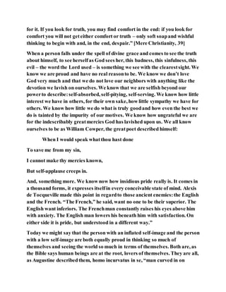 for it. If you look for truth, you may find comfort in the end: if you look for
comfort you will not geteither comfort or truth – only soft soapand wishful
thinking to begin with and, in the end, despair.” [Mere Christianity, 39]
When a person falls under the spell of divine grace and comes to see the truth
about himself, to see herselfas God sees her, this badness, this sinfulness, this
evil – the word the Lord used – is something we see with the clearestsight. We
know we are proud and have no real reasonto be. We know we don’t love
God very much and that we do not love our neighbors with anything like the
devotion we lavish on ourselves. We know that we are selfish beyond our
powerto describe:self-absorbed, self-pitying, self-serving. We know how little
interest we have in others, for their own sake, how little sympathy we have for
others. We know how little we do what is truly goodand how even the best we
do is tainted by the impurity of our motives. We know how ungrateful we are
for the indescribably greatmercies God has lavished upon us. We all know
ourselves to be as William Cowper, the greatpoet described himself:
When I would speak whatthou hast done
To save me from my sin,
I cannot make thy mercies known,
But self-applause creeps in.
And, something more. We know now how insidious pride really is. It comes in
a thousand forms, it expresses itselfin every conceivable state of mind. Alexis
de Tocqueville made this point in regardto those ancient enemies:the English
and the French. “The French,” he said, want no one to be their superior. The
English want inferiors. The Frenchman constantly raises his eyes above him
with anxiety. The English man lowers his beneath him with satisfaction. On
either side it is pride, but understood in a different way.”
Today we might say that the person with an inflated self-image and the person
with a low self-image are both equally proud in thinking so much of
themselves and seeing the world so much in terms of themselves. Both are, as
the Bible says human beings are at the root, lovers of themselves. They are all,
as Augustine describedthem, homo incurvatus in se, “man curved in on
 