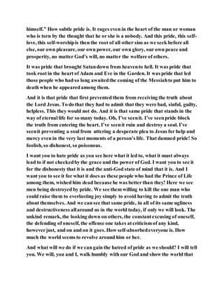 himself.” How subtle pride is. It rages even in the heart of the man or woman
who is torn by the thought that he or she is a nobody. And this pride, this self-
love, this self-worshipis then the root of all other sins as we seek before all
else, our own pleasure, our own power, our own glory, our own peace and
prosperity, no matter God’s will, no matter the welfare of others.
It was pride that brought Satandown from heavento hell. It was pride that
took root in the heart of Adam and Eve in the Garden. It was pride that led
those people who had so long awaitedthe coming of the Messiahto put him to
death when he appearedamong them.
And it is that pride that first prevented them from receiving the truth about
the Lord Jesus. To do that they had to admit that they were bad, sinful, guilty,
helpless. This they would not do. And it is that same pride that stands in the
way of eternal life for so many today. Oh, I’ve seenit. I’ve seenpride block
the truth from entering the heart. I’ve seenit ruin and destroy a soul. I’ve
seenit preventing a soul from uttering a desperate plea to Jesus for help and
mercy even in the very last moments of a person’s life. That damned pride! So
foolish, so dishonest, so poisonous.
I want you to hate pride as you see here what it led to, what it must always
lead to if not checkedby the grace and the power of God. I want you to see it
for the dishonesty that it is and the anti-God state of mind that it is. And I
want you to see it for what it does as these people who had the Prince of Life
among them, wished him dead because he was better than they! Here we see
men being destroyed by pride. We see them willing to kill the one man who
could raise them to everlasting joy simply to avoid having to admit the truth
about themselves. And we can see that same pride, in all of its same ugliness
and destructiveness allaround us in the world today, if only we will look. The
unkind remark, the looking down on others, the constantexcusing of oneself,
the defending of oneself, the offense one takes atcriticism of any kind,
howeverjust, and on and on it goes. How self-absorbedeveryone is. How
much the world seems to revolve around him or her.
And what will we do if we can gain the hatred of pride as we should? I will tell
you. We will, you and I, walk humbly with our God and show the world that
 