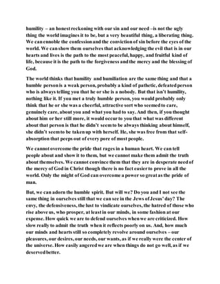 humility – an honestreckoning with our sin and our need –is not the ugly
thing the world imagines it to be, but a very beautiful thing, a liberating thing.
We canennoble the confessionand the convictionof sin before the eyes of the
world. We canshow them ourselves that acknowledging the evil that is in our
hearts and lives is the path to the most peaceful, happy, and fruitful kind of
life, because it is the path to the forgiveness andthe mercy and the blessing of
God.
The world thinks that humility and humiliation are the same thing and that a
humble personis a weak person, probably a kind of pathetic, defeatedperson
who is always telling you that he or she is a nobody. But that isn’t humility,
nothing like it. If you met a truly humble person, you would probably only
think that he or she was a cheerful, attractive sort who seemedto care,
genuinely care, about you and what you had to say. And then, if you thought
about him or her still more, it would occurto you that what was different
about that person is that he didn’t seemto be always thinking about himself,
she didn’t seemto be takenup with herself. He, she was free from that self-
absorption that peeps out of every pore of most people.
We cannotovercome the pride that rages in a human heart. We can tell
people about and show it to them, but we cannot make them admit the truth
about themselves. We cannot convince them that they are in desperate needof
the mercy of God in Christ though there is no fact easierto prove in all the
world. Only the might of God can overcome a power so greatas the pride of
man.
But, we can adorn the humble spirit. But will we? Do you and I not see the
same thing in ourselves still that we can see in the Jews ofJesus’day? The
envy, the defensiveness, the lust to vindicate ourselves, the hatred of those who
rise above us, who prosper, at leastin our minds, in some fashion at our
expense. How quick we are to defend ourselves whenwe are criticized. How
slow really to admit the truth when it reflects poorly on us. And, how much
our minds and hearts still so completely revolve around ourselves – our
pleasures, our desires, our needs, our wants, as if we really were the center of
the universe. How easily angeredwe are when things do not go well, as if we
deservedbetter.
 