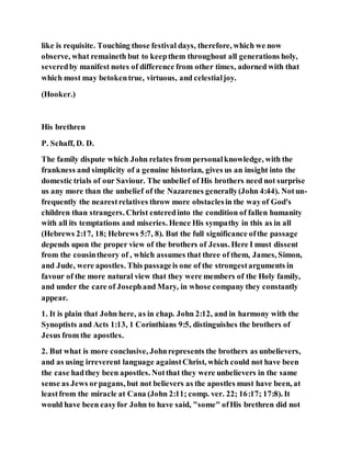 like is requisite. Touching those festival days, therefore, which we now
observe, what remaineth but to keepthem throughout all generations holy,
severedby manifest notes of difference from other times, adorned with that
which most may betokentrue, virtuous, and celestialjoy.
(Hooker.)
His brethren
P. Schaff, D. D.
The family dispute which John relates from personalknowledge, with the
frankness and simplicity of a genuine historian, gives us an insight into the
domestic trials of our Saviour. The unbelief of His brothers need not surprise
us any more than the unbelief of the Nazarenes generally(John 4:44). Notun-
frequently the nearestrelatives throw more obstaclesin the wayof God's
children than strangers. Christ enteredinto the condition of fallen humanity
with all its temptations and miseries. Hence His sympathy in this as in all
(Hebrews 2:17, 18; Hebrews 5:7, 8). But the full significance ofthe passage
depends upon the proper view of the brothers of Jesus. Here I must dissent
from the cousintheory of , which assumes that three of them, James, Simon,
and Jude, were apostles. This passageis one of the strongestarguments in
favour of the more natural view that they were members of the Holy family,
and under the care of Josephand Mary, in whose company they constantly
appear.
1. It is plain that John here, as in chap. John 2:12, and in harmony with the
Synoptists and Acts 1:13, 1 Corinthians 9:5, distinguishes the brothers of
Jesus from the apostles.
2. But what is more conclusive, Johnrepresents the brothers as unbelievers,
and as using irreverent language againstChrist, which could not have been
the case hadthey been apostles. Notthat they were unbelievers in the same
sense as Jews orpagans, but not believers as the apostles must have been, at
leastfrom the miracle at Cana (John 2:11; comp. ver. 22; 16:17; 17:8). It
would have been easyfor John to have said, "some" ofHis brethren did not
 