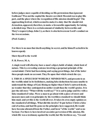 before judges more capable of deciding on His pretensions than ignorant
Galileans? Was notthe capitalthe theatre on which Messiahwas to play His
part, and the place where the recognitionof His mission should begin? The
approaching festival, which seemedto make it a duty that He should visit
Jerusalem, appeared, therefore, to make a favourable opportunity for taking
a decided step. There is a certain amount of similarity betweenthis and
Mary's request (chap. John 2.), as there is also betweenour Lord's conduct on
the two occasions.
(Prof. Godet.)
For there is no man that doeth anything in secret, and he himself seekethto be
known openly
Show thyself to the world
P. B. Power, M. A.
A single word will often lay bare a man's object, habit of mind, whole bent of
nature. This is a revealing sentence involving a perpetual principle of the
carnalmind. Christ had been doing and saying greatthings, but of the latter
these people made no account. They fix upon that which struck the eye.
I. THIS IS A SPEECHOF WORLDLY MINDED MEN, and presents to us
the worldly mind in its foolishness, making false deductions because unable to
understand the things of God. Rising no higher than Christ's outward deeds,
no wonder that they anticipated no nobler result than the world's praise. It is
just the old story "What will the world say?" It is sad to judge and live with a
false standard of value. Were a man to go about with a piece of straw and
measure men and even principles by his worthless standard we should think
him mad; and yet this is the world all over. It takes its own empty opinion as
the standard of all things. What did this involve? It put before Christ a false
end of action, and had He gone on the principles here suggested, He would
have become alienatedfrom the Father, and been "ofthe world," and so no
Saviour. Forthere is here involved an entire perversion of His mission. His
whole life was a testimony againstthe world, but His brethren say, "Go and
 