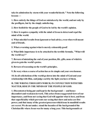 take its admiration by storm with your wonderful deeds." Note the following
lessons —
1. How entirely the things of God are mistaken by the world, and not only by
the profligate, but by the simply unbelieving.
2. How foolishfor the people of God to be led by the world's opinion.
3. How it requires sympathy with the mind of Jesus to detectand repel the
mind of the world.
4. What mischief results from ignorant or bad advice, even when well meant
and of friends.
5. What a warning againstwhat is merely colourablygood!
6. What little importance is to be attachedto the terrible formula, "What will
the world say?"
7. Beware ofmistaking the end of your position, life, gifts, none of which is
given to gain the world's praise.
8. Beware ofreasoning on the world's principles.
9. Be wary when a course of action has as its simple end your own honour.
10. In all solicitations ofthe world go down into the mind of God and your
relationship with Him, and judge eachby the light you have of them.
II. THE WRONG THOUGHTS WHICH, IN CONNECTION WITHTHIS
MATTER, RISE IN THE MINDS OF THE PEOPLE OF GOD.
1. Discontentat being put and kept in the background — and hence
discomfort and weaknessin work. This arises from exaggeratedviews of our
importance, and from not seeing that God will appoint what is best, and from
that superficiality which prevents our seeing that show and noise are Dot
power, and that many of the greatestprocesseswhichissue in manifold results
are secret. We do not under. stand the beauties of the backgroundof the
Christian life where Jesus was for many a long year. This backgroundis at
 