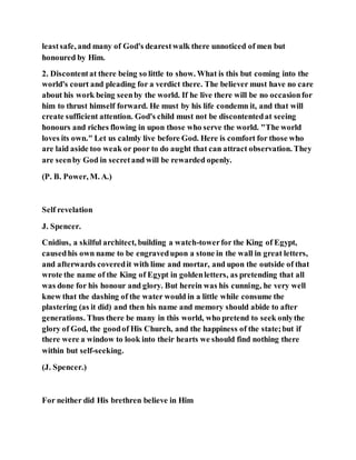 leastsafe, and many of God's dearestwalk there unnoticed of men but
honoured by Him.
2. Discontentat there being so little to show. What is this but coming into the
world's court and pleading for a verdict there. The believer must have no care
about his work being seenby the world. If he live there will be no occasionfor
him to thrust himself forward. He must by his life condemn it, and that will
create sufficient attention. God's child must not be discontentedat seeing
honours and riches flowing in upon those who serve the world. "The world
loves its own." Let us calmly live before God. Here is comfort for those who
are laid aside too weak or poor to do aught that can attract observation. They
are seenby God in secretand will be rewarded openly.
(P. B. Power, M. A.)
Self revelation
J. Spencer.
Cnidius, a skilful architect, building a watch-towerfor the King of Egypt,
causedhis own name to be engravedupon a stone in the wall in great letters,
and afterwards coveredit with lime and mortar, and upon the outside of that
wrote the name of the King of Egypt in goldenletters, as pretending that all
was done for his honour and glory. But herein was his cunning, he very well
knew that the dashing of the water would in a little while consume the
plastering (as it did) and then his name and memory should abide to after
generations. Thus there be many in this world, who pretend to seek onlythe
glory of God, the goodof His Church, and the happiness of the state;but if
there were a window to look into their hearts we should find nothing there
within but self-seeking.
(J. Spencer.)
For neither did His brethren believe in Him
 