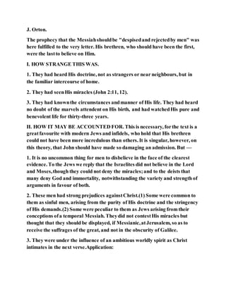J. Orton.
The prophecy that the Messiahshouldbe "despisedand rejectedby men" was
here fulfilled to the very letter. His brethren, who should have been the first,
were the lastto believe on Him.
I. HOW STRANGE THIS WAS.
1. They had heard His doctrine, not as strangers or near neighbours, but in
the familiar intercourse of home.
2. They had seenHis miracles (John 2:11, 12).
3. They had knownthe circumstances andmanner of His life. They had heard
no doubt of the marvels attendent on His birth, and had watchedHis pure and
benevolent life for thirty-three years.
II. HOW IT MAY BE ACCOUNTED FOR. This is necessary, forthe text is a
greatfavourite with modern Jews and infidels, who hold that His brethren
could not have been more incredulous than others. It is singular, however, on
this theory, that John should have made so damaging an admission. But —
1. It is no uncommon thing for men to disbelieve in the face of the clearest
evidence. To the Jews we reply that the Israelites did not believe in the Lord
and Moses,though they could not deny the miracles;and to the deists that
many deny God and immortality, notwithstanding the variety and strength of
arguments in favour of both.
2. These men had strong prejudices againstChrist.(1) Some were common to
them as sinful men, arising from the purity of His doctrine and the stringency
of His demands.(2) Some were peculiar to them as Jews arising from their
conceptions ofa temporal Messiah. Theydid not contestHis miracles but
thought that they should be displayed, if Messianic,atJerusalem, so as to
receive the suffrages of the great, and not in the obscurity of Galilee.
3. They were under the influence of an ambitious worldly spirit as Christ
intimates in the next verse.Application:
 