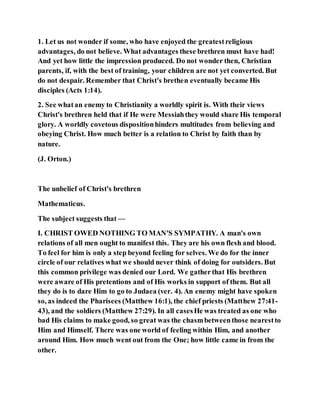 1. Let us not wonder if some, who have enjoyed the greatestreligious
advantages, do not believe. What advantages these brethren must have had!
And yet how little the impression produced. Do not wonder then, Christian
parents, if, with the best of training, your children are not yet converted. But
do not despair. Remember that Christ's brethen eventually became His
disciples (Acts 1:14).
2. See whatan enemy to Christianity a worldly spirit is. With their views
Christ's brethren held that if He were Messiahthey would share His temporal
glory. A worldly covetous dispositionhinders multitudes from believing and
obeying Christ. How much better is a relation to Christ by faith than by
nature.
(J. Orton.)
The unbelief of Christ's brethren
Mathematicus.
The subject suggests that —
I. CHRIST OWED NOTHING TO MAN'S SYMPATHY. A man's own
relations of all men ought to manifest this. They are his own flesh and blood.
To feel for him is only a step beyond feeling for selves. We do for the inner
circle of our relatives what we should never think of doing for outsiders. But
this common privilege was denied our Lord. We gatherthat His brethren
were aware of His pretentions and of His works in support of them. But all
they do is to dare Him to go to Judaea (ver. 4). An enemy might have spoken
so, as indeed the Pharisees (Matthew 16:1), the chief priests (Matthew 27:41-
43), and the soldiers (Matthew 27:29). In all casesHe was treated as one who
bad His claims to make good, so great was the chasmbetweenthose nearestto
Him and Himself. There was one world of feeling within Him, and another
around Him. How much went out from the One; how little came in from the
other.
 