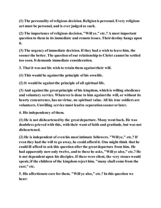 (1) The personality of religious decision. Religionis personal. Every religious
act must be personal, and is ever judged as such.
(2) The importance of religious decision, "Will ye," etc.? A most important
question to them in its immediate and remote issues. Theirdestiny hangs upon
it.
(3) The urgency of immediate decision. If they had a wish to leave him, the
soonerthe better. The question of our relationship to Christ cannot be settled
too soon. It demands immediate consideration.
3. That it was not his wish to retain them againsttheir will.
(1) This would be againstthe principle of his ownlife.
(2) It would be againstthe principle of all spiritual life.
(3) And againstthe greatprinciple of his kingdom, which is willing obedience
and voluntary service. Whateveris done to him againstthe will, or without its
hearty concurrence, has no virtue, no spiritual value. All his true soldiers are
volunteers. Unwilling service must leadto separationsoonerorlater.
4. His independency of them.
(1) He is not disheartenedby the greatdeparture. Many went back. He was
doubtless grieved with this, with their want of faith and gratitude, but was not
disheartened.
(2) He is independent of even his most intimate followers. "Willye," etc.? If
even they had the will to go away, he could afford it. One might think that he
could ill afford to ask this question after the greatdeparture from him. He
had apparently now only twelve, and to these he asks, "Willye also," etc.? He
is not dependent upon his disciples. If these were silent, the very stones would
speak;if the children of the kingdom reject him, "many shall come from the
east," etc.
5. His affectionate care for them. "Will ye also," etc.? In this question we
hear:
 