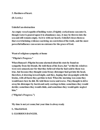 3. Hardness of heart.
(D. Lewis.)
Unbelief an obstruction
An empty vesselcapable ofholding water, if tightly corkednone canenter it,
though wateris poured upon it in abundance; nay, it may be thrown into the
sea and still remain empty. So it is with our hearts. Unbelief closes them so
that overwhelming evidence canbring no conviction of the truth, and the most
powerful influence cansecure no entrance for the grace of God.
Want of religious sympathy at home
"Pilgrim's Progress."
When Bunyan's Pilgrim became alarmed about his state he found no
sympathy from his friends. He told them of his fears, but "at this his relatives
were sore amazed, nor for that they believed what he had saidto them was
true, but because they thought some frenzy distemper had gotinto his head,
therefore, it drawing toward night, and they, hoping that sleepmight settle his
brains, with all haste they gothim to bed. When the morning was come they
would know how he did. He told them worse and worse. Theythought to drive
awayhis distemper by harsh and surly carriage to him; sometimes they would
deride; sometimes they would chide, and sometimes they would quite neglect
him."
("Pilgrim's Progress.")
My time is not yet come;but your time is alwayready
L. Shackleford.
I. GLORIOUS DANGER.
 