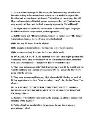 1. Jesus was in extreme peril. The storm, the first mutterings of which had
been heard long before seemednow to concentrate its violence upon Him.
Derisionhad become inveterate hatred. The scribes, etc., now longed to kill
Him, and were doing all in their power to compass that end. That end was
only a matter of time, and the limit was only imposed by Christ Himself.
2. He might have escapedit all, and been the leaderand King of the people
had He conciliated, compromised, and compounded.
3. But He would not. "He saved others, Himself He cannot save." His danger
was glorious, because itarose from a persistentrefusal —
(1)To live any life lowerthan the highest.
(2)To acceptany modification of the supreme law of righteousness.
(3)To become anything less than the Saviourof the world.
II. INGLORIOUS SAFETY. His brethren were safe. Theymight go when and
where they liked. They would meet with no exasperatedenemies, lint rather
with their true relations — unbelievers They were safe because —
1. They were not opposing evil. Their true kinship was with the world, and the
world would love and spare its own (John 15:19; cf. 1 John 4:5). They were
going with the stream.
2. They were not accomplishing any high mission in life. Having no work of
Divine appointment — their "time was alwayready"; they had no "hour," no
climax.
III. IN VARYING DEGREES THE CHOICE BETWEENGLORIOUS
DANGER AND INGLORIOUS SAFETYLIES BEFORE EACHONE OF
US, in regard to —
1. Business. Whichshall we conform to, the average standardof commercial
morality or the highest?
2. Politics. Shallwe merely follow the party, or be true to our deepest
conviction of rights?
 