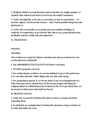 3. Religion. Shall we acceptdoctrines and creeds that are simply popular, or
stand by that which in our heart we feel to be the truth?Conclusion:
1. To live the high life, to be true to conviction, to dare to stand alone — if
need be, oppose evil, breast the stream — this is hard, painful, dangerous, but
gloriously so.
2. To live the average life, to acceptthe present condition of things, to
conform, to compromise, to go with the tide; this is easy, generallypleasant,
profitable, and for awhile safe, but inglorious.
(L. Shackleford.)
Salvation
Massillon.
The world never ready for Christ's salvation, but always ready for its own
secularpleasures and profit.
I. The ABSORBING EXCELLENCE ofChrist's salvation.
1. We fail to properly esteemit.
2. Or, confessing its excellence,we are too indolent to give it the preference
over our other pursuits. Other things take our time and energy.
3. Or, proposing to pursue it, we do not make it our sovereignpleasure.(1)
This is because ofour vitiated taste.(2)We do not acquire the liking for
religious duties by sufficient practice of them.(3) Or, if we give them time, we
do not give to them more than half our hearts.
II. HELPFUL RULES.
1. Study the reasons forChristian life until you have a strong conviction
regarding them.
2. In all doubt, be reminded that Christian life alone has a hope setbefore it.
Let this determine the scale.
 