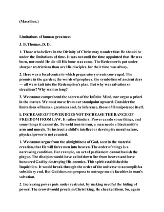 (Massillon.)
Limitations of human greatness
J. B. Thomas, D. D.
1. Those who believe in the Divinity of Christ may wonder that He should be
under the limitations of time. It was not until the time appointed that He was
born, nor could He die till His hour was come. The Redeemeris put under
sharper restrictions than are His disciples, for their time was alway.
2. Here was a focalcentre to which preparatory events converged. The
promise in the garden; the words of prophecy, the symbolism of ancientdays
— all were knit into the Redemption's plan. But why was salvationso
circuitous? Why wait so long?
3. We cannot comprehend the secrets ofthe Infinite Mind, nor argue a priori
in the matter. We must move from our standpoint upward. Considerthe
limitations of human greatnessand, by inference, those of Omnipotence itself.
I. INCREASE OF POWER DOESNOT INCREASE THE RANGE OF
FREEDOMFROM LAW. It rather hinders. Powercando some things, and
some things it cannotdo. To weld iron to iron, a man needs a blacksmith's
arm and muscle. To instruct a child's intellect or develop its moral nature,
physical power is not counted.
1. We cannot argue from the almightiness of God, seenin the material
creation, that He will force men into heaven. The order of things is a
narrowing condition. Forexample, an actof parliament cannot banish the
plague. The disciples would have calleddown fire from heaven and have
honoured God by destroying His enemies. This spirit establishedthe
Inquisition. It would break through the order of the universe to accomplisha
subsidiary end. But God does not propose to outrage man's faculties in man's
salvation.
2. Increasing powerputs under restraint, by making needful the hiding of
power. The crowdwould proclaim Christ king. He checkedthem. So, again
 