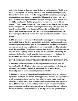 and again, He said to those on whom He had wrought miracles, "Tellit to no
man," knowing that the blazing abroad of it at: that time would precipitate
His conflictwith the civil power. He also guarded these miraculous energies,
so as not to paralyze human responsibility. Thousands of hungry ones were
fed. Their horizon is openedand they thought, perhaps, that no more labour
would be needful, now that the granaries ofheaven were open by Divine
power. "Gatherup the fragments!" How strange, when there is such a power
to create supplies! So, too, there was danger of becoming estrangedfrom the
practicalduties of life, as in the case ofPeter, who wished to abide on the
mount. This was rebuked by Christ. He kept in the realm of humanity. He
laboured to prove Himself human. Men were already convincedthat He was
Divine.
3. This necessarycontroland restrictionof increasing power is seenamong
men. A little boat in the river moves hither and thither as its rower pleases,
but the huge oceansteamer, with its vast momentum, must be guarded in its
movements, lestits iron weight and onward speedsend it crashing into other
craft, like some blind Polyphemus to devour and destroy. A child's movements
may not affectanything outside its home, but a Napoleonis watchedby the
nations with fear. How much more the tremendous power of God and His
responsibility as related to the order and harmony of the universe!
II. THE INCREASE OF KNOWLEDGE ALSO BRINGS RESTRICTIONS.
1. The child sees no significance in the congeriesofforces about him. He
moves about freely. He plays with water, and knows not that eachdrop is a
universe, and that every motion of his finger is felt in Sirius. Higher
knowledge puts us under sense of higher responsibility.
2. The power and use of speechis another field of illustration. As childhood
ripens into manhood, this trust is more appreciated. Christ's use of parables is
a solemn rebuke to those who, had they fully known the truth, would have
abused it — would have "held down the truth in unrighteousness" (Romans
1:18). Throw pearls to swine, and they will rend you. Fools rush in where
angels dare not tread. Knowledge dwarfs our self esteem. The more wisdom
the more modesty. The ignorant look at the sky and see but specks oflight,
 