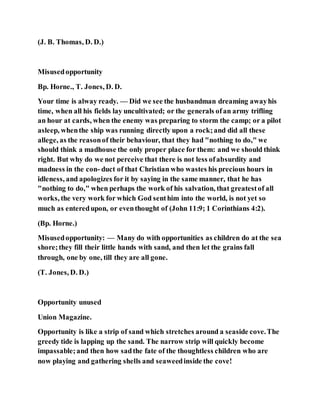 (J. B. Thomas, D. D.)
Misusedopportunity
Bp. Horne., T. Jones, D. D.
Your time is alway ready. — Did we see the husbandman dreaming awayhis
time, when all his fields lay uncultivated; or the generals ofan army trifling
an hour at cards, when the enemy was preparing to storm the camp; or a pilot
asleep, whenthe ship was running directly upon a rock;and did all these
allege, as the reasonof their behaviour, that they had "nothing to do," we
should think a madhouse the only proper place for them: and we should think
right. But why do we not perceive that there is not less ofabsurdity and
madness in the con- duct of that Christian who wastes his precious hours in
idleness, and apologizes for it by saying in the same manner, that he has
"nothing to do," when perhaps the work of his salvation, that greatestof all
works, the very work for which God senthim into the world, is not yet so
much as enteredupon, or eventhought of (John 11:9; 1 Corinthians 4:2).
(Bp. Horne.)
Misusedopportunity: — Many do with opportunities as children do at the sea
shore;they fill their little hands with sand, and then let the grains fall
through, one by one, till they are all gone.
(T. Jones, D. D.)
Opportunity unused
Union Magazine.
Opportunity is like a strip of sand which stretches around a seaside cove.The
greedy tide is lapping up the sand. The narrow strip will quickly become
impassable;and then how sadthe fate of the thoughtless children who are
now playing and gathering shells and seaweedinside the cove!
 
