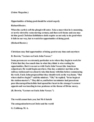 (Union Magazine.)
Opportunities of doing goodshould be seized eagerly
Richard Baxter.
When the earth is soft the plough will enter. Take a man when he is mourning,
or newly stirred by some moving sermon, and then setit home and you may
do him good. Christian faithfulness doth require us not only to do goodwhen
it falls in our way, but to watch for opportunities of doing good.
(Richard Baxter.)
Christians may find opportunities of doing goodat any time and anywhere
R. Brewin, "Lecture on Uncle John Vassar."
Some persons are so extremely particular as to where they begin to work for
Christ that they lose much time in what they think is wise waiting for
opportunities. But it was not so with Uncle John Vassar(the American
colporteur). He would begin anywhere. One day a minister met him at the
railway stationand was about to take him home with him before commencing
his work. Uncle John proposedthat they should work on the wayhome. "But
where shall we begin?" said the minister. "Oh," he replied, "letus begin at
the station-master's."Theydid so, and before ten minutes had passedone
poor discouragedbacksliderhad openedher heart to the stranger's earnest
appeals and was kneeling in true penitence at the throne of Divine mercy.
(R. Brewin, "Lecture on Uncle John Vassar.")
The world cannot hate you; but Me it hateth
The antagonismbetweenChrist and the world
G. Calthrop, M. A.
 
