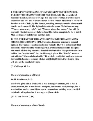 I. CHRIST'S POSITION ONE OF ANTAGONISM TO THE GENERAL
CURRENT OF HUMAN THOUGHT AND FEELING. The great idol of
humanity is self. Every one worships it in one form or other. Christ comes to
overthrow this idol and to claim all men for His Father. This claim is resented.
In other words, Christ, by His Person, teaching, example, testifies of the world
that its works are evil. The light rebukes the darkness. Christdoes not say,
"You are very nearly right"; but, "You are altogetherwrong." Norwill He
rest until His statements are believed and His claims accepted. So He is hated.
Men say they are indifferent, but they hate.
II. IT IS THE FACT OF THIS ANTAGONISM WHICH MAKES MANY
SHRINK FROM JOINING HIM. They dread running counter to general
opinion. They cannotstand oppositionor ridicule. They feel instinctively that
the dislike with which the worm regards Christ is extended to His disciples;
and at this dislike they shudder. But their condition is a very perilous one. It is
to Him that "overcometh" that the blessing is given. The "fearful" are cast
out with the "false and abominable." Hence infer —(1) that weakness towards
the world is hardness towards Christ; and(2) that Christ, if we look to Him,
will give us the needful strength.
(G. Calthrop, M. A.)
The world's treatment of Christ
W. H. Van Doren, D. D.
The world gave Him a cradle, but it was a manger; a throne, but it was a
cross;a crown, but it was thorns; a sceptre, but it was a reed; homage, but it
was derisive mockeryand bitter scorn;companions, but they were crucified
criminals; a kingdom, but it was a grave (James 4:4).
(W. H. Van Doren, D. D.)
The world's treatment of the Church
 