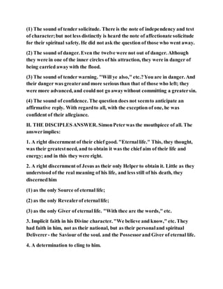 (1) The sound of tender solicitude. There is the note of independency and test
of character;but not less distinctly is heard the note of affectionate solicitude
for their spiritual safety. He did not ask the question of those who went away.
(2) The sound of danger. Even the twelve were not out of danger. Although
they were in one of the inner circles of his attraction, they were in danger of
being carried awaywith the flood.
(3) The sound of tender warning. "Will ye also," etc.?You are in danger. And
their danger was greaterand more serious than that of those who left; they
were more advanced, and could not go awaywithout committing a greatersin.
(4) The sound of confidence. The question does not seemto anticipate an
affirmative reply. With regardto all, with the exception of one, he was
confident of their allegiance.
II. THE DISCIPLES ANSWER. SimonPeterwas the mouthpiece of all. The
answerimplies:
1. A right discernment of their chief good. "Eternallife." This, they thought,
was their greatestneed, and to obtain it was the chief aim of their life and
energy; and in this they were right.
2. A right discernment of Jesus as their only Helper to obtain it. Little as they
understood of the real meaning of his life, and less still of his death, they
discernedhim
(1) as the only Source of eternal life;
(2) as the only Revealerof eternallife;
(3) as the only Giver of eternallife. "With thee are the words," etc.
3. Implicit faith in his Divine character. "We believe and know," etc. They
had faith in him, not as their national, but as their personaland spiritual
Deliverer- the Saviour of the soul. and the Possessorand Giver of eternal life.
4. A determination to cling to him.
 