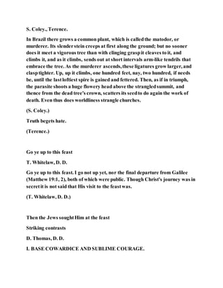 S. Coley., Terence.
In Brazil there grows a common plant, which is calledthe matodor, or
murderer. Its slenderstein creeps at first along the ground; but no sooner
does it meet a vigorous tree than with clinging graspit cleaves to it, and
climbs it, and as it climbs, sends out at short intervals arm-like tendrils that
embrace the tree. As the murderer ascends,these ligatures grow larger, and
clasptighter. Up, up it climbs, one hundred feet, nay, two hundred, if needs
be, until the lastloftiest spire is gained and fettered. Then, as if in triumph,
the parasite shoots a huge flowery head above the strangledsummit, and
thence from the dead tree's crown, scatters its seedto do again the work of
death. Even thus does worldliness strangle churches.
(S. Coley.)
Truth begets hate.
(Terence.)
Go ye up to this feast
T. Whitelaw, D. D.
Go ye up to this feast. I go not up yet, nor the final departure from Galilee
(Matthew 19:1, 2), both of which were public. Though Christ's journey was in
secretit is not said that His visit to the feastwas.
(T. Whitelaw, D. D.)
Then the Jews soughtHim at the feast
Striking contrasts
D. Thomas, D. D.
I. BASE COWARDICE AND SUBLIME COURAGE.
 