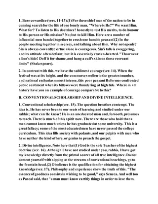 1. Base cowardice (vers. 11-13).(1)Forthese chief men of the nation to be in
cunning searchfor the life of one lonely man. "Where is He?" We want Him.
What for? To listen to His doctrines? honestlyto testHis merits, to do honour
to His person or His mission? No;but to kill Him. Here are a number of
influential men banded togetherto crush one humble peasant!(2) In the
people meeting together in secrecy, and talking about Him. Why not openly?
Sin is always cowardly:virtue alone is courageous. Sin's talk is swaggering,
and its attitude often defiant; but it is essentiallycraven-hearted. "Thouwear
a lion's hide! Doff it for shame, and hang a calf's skin on those recreant
limbs" (Shakespeare).
2. In contrast with this, we have the sublimest courage (ver. 14). When the
festival was at its height, and the concourseswollento the greatestnumber,
and national enthusiasm most intense, this poor peasantReformerconfronted
public sentiment when its billows were thundering at high tide. Where in all
history have you an example of courage comparable to this?
II. CONVENTIONALSCHOLARSHIP AND DIVINE INTELLIGENCE.
1. Conventionalscholarship(ver. 15). The question breathes contempt. The
idea is, He has never been to our seats oflearning and studied under our
rabbis; what can He know? He is an uneducated man and, forsooth, presumes
to teach. There is much of this spirit now. There are those who hold that a
man cannot know much unless he has graduatedat some university. This is a
greatfallacy; some of the most educatedmen have never passedthe college
curriculum. This idea fills societywith pedants, and our pulpits with men who
have neither the kind of lore, or genius to preach the gospel.
2. Divine intelligence. Note here that(1) God is the sole Teacherofthe highest
doctrine (ver. 16). Although I have not studied under you, rabbis, I have got
my knowledge directlyfrom the primal source of all true intelligence. Do not
content yourself with sipping at the streams of conventional teachings, go to
the fountain head.(2)Obedience is the qualification for obtaining the highest
knowledge (ver. 17). Philosophy and experience show the truth of this. "The
essenceofgoodness consistsin wishing to be good," says Seneca. And well too
as Pascalsaid, that "a man must know earthly things in order to love them,
 