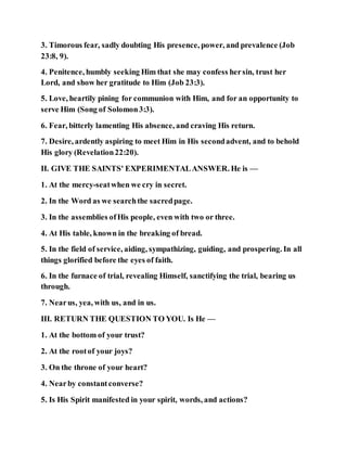 3. Timorous fear, sadly doubting His presence, power, and prevalence (Job
23:8, 9).
4. Penitence, humbly seeking Him that she may confess hersin, trust her
Lord, and show her gratitude to Him (Job 23:3).
5. Love, heartily pining for communion with Him, and for an opportunity to
serve Him (Song of Solomon3:3).
6. Fear, bitterly lamenting His absence, and craving His return.
7. Desire, ardently aspiring to meet Him in His secondadvent, and to behold
His glory (Revelation22:20).
II. GIVE THE SAINTS' EXPERIMENTALANSWER. He is —
1. At the mercy-seatwhen we cry in secret.
2. In the Word as we searchthe sacredpage.
3. In the assemblies ofHis people, even with two or three.
4. At His table, known in the breaking of bread.
5. In the field of service, aiding, sympathizing, guiding, and prospering. In all
things glorified before the eyes of faith.
6. In the furnace of trial, revealing Himself, sanctifying the trial, bearing us
through.
7. Nearus, yea, with us, and in us.
III. RETURN THE QUESTION TO YOU. Is He —
1. At the bottom of your trust?
2. At the rootof your joys?
3. On the throne of your heart?
4. Nearby constantconverse?
5. Is His Spirit manifested in your spirit, words, and actions?
 