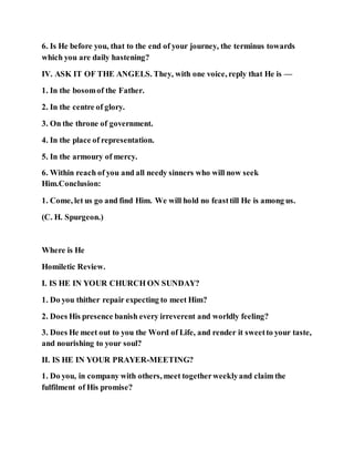 6. Is He before you, that to the end of your journey, the terminus towards
which you are daily hastening?
IV. ASK IT OF THE ANGELS. They, with one voice, reply that He is —
1. In the bosomof the Father.
2. In the centre of glory.
3. On the throne of government.
4. In the place of representation.
5. In the armoury of mercy.
6. Within reach of you and all needy sinners who will now seek
Him.Conclusion:
1. Come, let us go and find Him. We will hold no feasttill He is among us.
(C. H. Spurgeon.)
Where is He
Homiletic Review.
I. IS HE IN YOUR CHURCH ON SUNDAY?
1. Do you thither repair expecting to meet Him?
2. Does His presence banish every irreverent and worldly feeling?
3. Does He meet out to you the Word of Life, and render it sweetto your taste,
and nourishing to your soul?
II. IS HE IN YOUR PRAYER-MEETING?
1. Do you, in company with others, meet togetherweeklyand claim the
fulfilment of His promise?
 