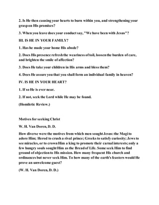 2. Is He then causing your hearts to burn within you, and strengthening your
graspon His promises?
3. When you leave does your conduct say, "We have been with Jesus"?
III. IS HE IN YOUR FAMILY?
1. Has he made your home His abode?
2. Does His presence refreshthe weariness oftoil, loosenthe burden of care,
and brighten the smile of affection?
3. Does He take your children in His arms and bless them?
4. Does He assure you that you shall form an individual family in heaven?
IV. IS HE IN YOUR HEART?
1. If so He is ever near.
2. If not, seek the Lord while He may be found.
(Homiletic Review.)
Motives for seeking Christ
W. H. Van Doren, D. D.
How diverse were the motives from which men soughtJesus:the Magito
adore Him; Herod to crush a rival prince; Greeks to satisfy curiosity; Jews to
see miracles, or to crownHim a king to promote their carnalinterests;only a
few hungry souls soughtHim as the Breadof Life. Some seek Him to find
ground of objectionto His mission. How many frequent His church and
ordinances but never seek Him. To how many of the earth's feasters would He
prove an unwelcome guest?
(W. H. Van Doren, D. D.)
 
