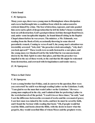 Christ found
C. H. Spurgeon.
Many years ago, there was a young man in Birmingham whose dissipation
and excess hadbrought into a condition from which he endeavouredto
extricate himself by crime. The fear of detection, exposure, and ruin goaded
him on to such a pitch of desperationthat he left his father's house resolutely
bent on self-destruction. God's goodprovidence led him through Bond Street;
and, under some inexplicable impulse, he found himself sitting in the Baptist
Chapel almostbefore he was aware. The minister, a Mr. Edmonds, was
reading from the Book ofJob, occasionallythrowing in some shrewd
parenthetic remark. Coming to verses 8 and 9, the young man's attention was
irresistibly arrested:"Job, Job," the preachercried entreatingly, "why don't
you look upward?" These words were as nails fastenedin a sure place, and
the young man ever thanked God for the belief that he was unconsciously
drawn by the Holy Spirit to enter that place, and that the preacherwas
impelled to the use of those words, to the end that his life might be redeemed
from destruction, and crowned with lovingkindness and tender mercy.
(C. H. Spurgeon.)
Where to find Christ
C. H. Spurgeon.
I saw a young brother last Friday, and, in answerto the question, How were
you converted? he said it was through reading Luther on the Galatians. I said,
"I am glad to see the man that reads Luther on the Galatians." He was a
young man employed in the city, and I admired him for preferring Luther to
the wretchednovels of the period. "I read it two or three times," he said, "and
I saw the difference betweenthe covenant of works and the covenantof grace;
I saw how man was ruined by his works, and how he must be saved by faith,
and I found the Saviour while reading that book." Oh, if people would but
read the Bible, and books about the Bible, with the desire to know what the
gospelis, they would soonfind Him of whom Moses andthe prophets wrote.
 