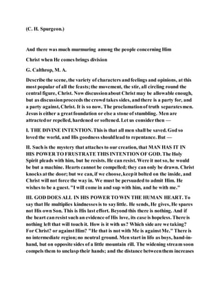 (C. H. Spurgeon.)
And there was much murmuring among the people concerning Him
Christ when He comes brings division
G. Calthrop, M. A.
Describe the scene, the variety of characters andfeelings and opinions, at this
most popular of all the feasts;the movement, the stir, all circling round the
central figure, Christ. Now discussionabout Christ may be allowable enough,
but as discussionproceeds the crowd takes sides, andthere is a party for, and
a party against, Christ. It is so now. The proclamationof truth separatesmen.
Jesus is either a greatfoundation or else a stone of stumbling. Men are
attractedor repelled, hardened or softened. Let us considerthen —
I. THE DIVINE INTENTION.This is that all men shall be saved. God so
loved the world, and His goodness shouldlead to repentance. But —
II. Such is the mystery that attaches to our creation, that MAN HAS IT IN
HIS POWER TO FRUSTRATE THIS INTENTION OF GOD. The Holy
Spirit pleads with him, but he resists. He can resist. Were it not so, he would
be but a machine. Hearts cannot be compelled; they can only be drawn. Christ
knocks atthe door; but we can, if we choose,keepit bolted on the inside, and
Christ will not force the way in. We must be persuaded to admit Him. He
wishes to be a guest. "I will come in and sup with him, and he with me."
III. GOD DOES ALL IN HIS POWER TO WIN THE HUMAN HEART. To
say that He multiplies kindnesses is to saylittle. He sends, He gives, He spares
not His own Son. This is His last effort. Beyond this there is nothing. And if
the heart canresist such an evidence of His love, its case is hopeless. There is
nothing left that will touch it. How is it with us? Which side are we taking?
For Christ? or againstHim? "He that is not with Me is againstMe." There is
no intermediate region;no neutral ground. Men start in lifo as boys, hand-in-
hand, but on opposite sides of a little mountain rill. The widening stream soon
compels them to unclasp their hands; and the distance betweenthem increases
 