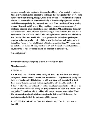 men are brought into contactwith a mind and heart of unwonted greatness.
Such a personality is too imperative to leave other men just as they were;such
a personality sets feeling, thought, will, all in motion — not always in friendly
motion — towards itself, not unfrequently in hostile and prejudiced motion.
And this was especiallythe case with our Lord. Men could not, if they would,
regard Him with indifference. They could not escape from some sort of
profound emotion at coming into contactwith Him. When He made His entry
into Jerusalem, allthe city was moved, saying, "Who is this?" And this was a
sort of concrete representationofwhat took place on a vast historicalscale on
His entrance into the world. That event produced a varied and prolonged
emotion in human souls. It stirred the lowestinstincts as well as the highest
thoughts of men. It was a fulfilment of that pregnant saying, "Yet once more
do I shake, not the earth only, but heaven." But its result was not, could not
be, uniform. It was for the rising or fall of many a human soul.
(Canon Liddon.)
Howbeit no man spake openly of Him for fear of the Jews
Moralcowardice
J. W. Burn.
I. THE FACT — "No man spake openly of Him." To this there was a large
exception. His friends were silent, not His enemies. Theywere loud enough in
their reproaches, etc. This is the case still to a large and lamentable extent.
How much there is saidand written againstChrist which His professed
followers allow to pass without protestor counterdemonstration! There is no
lack of private confessionit may be. They that fear the Lord still speak "one
to another"; but those who love Him will surely speak to others also. What
Christ wants is confessionbefore men, for the defence of His honour, the
confutation of unbelief, the extension of His cause.
II. ITS EXPLANATION — "Forfear of the Jews." This fearwas and is
twofold.
 