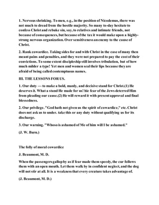 1. Nervous shrinking. To men, e.g., in the position of Nicodemus, there was
not much to dread from the hostile majority. So many to-day hesitate to
confess Christand rebuke sin, say, to relatives and intimate friends, not
because ofconsequences, but because ofthe tax it would make upon a highly-
strung nervous organization. Over sensitivenessanenemy to the cause of
Christ.
2. Rank cowardice. Taking sides for and with Christ in the case ofmany then
meant pains and penalties, and they were not prepared to pay the costof their
convictions. To some extent discipleship still involves tribulation, but of how
much milder a type! Yet men and women sealtheir lips because theyare
afraid of being calledcontemptuous names.
III. THE LESSONS FOR US.
1. Our duty — to make a bold, manly, and decisive stand for Christ.(1) He
deserves it. What a stand He made for us! hie fear of the Jews deterredHim
from pleading our cause.(2)He will reward it with presentapproval and final
blessedness.
2. Our privilege. "God hath not given us the spirit of cowardice," etc. Christ
does not ask us to under. take this or any duty without qualifying us for its
discharge.
3. Our warning. "Whoso is ashamed of Me of him will I be ashamed."
(J. W. Burn.)
The folly of moral cowardice
J. Beaumont, M. D.
When the passengersgallopby as if fear made them speedy, the cur follows
them with an open mouth. Let them walk by in confident neglect, and the dog
will not stir at all. It is a weaknessthat every creature takes advantage of.
(J. Beaumont, M. D.)
 