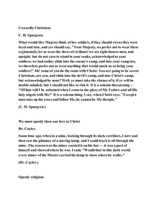 Cowardly Christians
C. H. Spurgeon.
What would Her Majestythink of her soldiers, if they should swearthey were
loyal and true, and yet should say, "Your Majesty, we prefer not to wear these
regimentals;let us wearthe dress of civilians! we are right honest men, and
upright; but do not care to stand in your ranks, acknowledgedas your
soldiers;we had rather slink into the enemy's camp, and into your camp too,
we therefore prefer not to wearanything that would mark us as being your
soldiers!" Ah! some of you do the same with Christ. You are going to be secret
Christians, are you, and slink into the devil's camp, and into Christ's camp,
but acknowledgedby none? Well, ye must take the chance of it, if ye will be
double-minded; but I should not like to risk it. It is a solemn threatening —
"Of him will I be ashamedwhen I come in the glory of My Father, and all His
holy angels with Me!" It is a solemn thing, I say, when Christ says, "Excepta
man take up his cross and follow Me, he cannotbe My disciple."
(C. H. Spurgeon.)
We must openly show our love to Christ
Dr. Cuyler.
Some time ago, when in a mine, looking through its dark corridors, I now and
then saw the glimmer of a moving lamp, and I could track it all through the
mine. The reasonwas the miner carried it on his hat — it was a part of
himself and showedwhere he was. I said, "Would that in this dark world
every miner of the Mastercarried his lamp to show where he walks."
(Dr. Cuyler.)
Openly religious
 