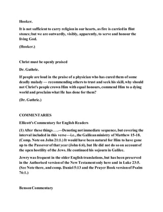 Hooker.
It is not sufficient to carry religion in our hearts, as fire is carriedin flint
stones;but we are outwardly, visibly, apparently, to serve and honour the
living God.
(Hooker.)
Christ must be openly praised
Dr. Guthrie.
If people are loud in the praise of a physician who has cured them of some
deadly malady — recommending others to trust and seek his skill, why should
not Christ's people crown Him with equal honours, commend Him to a dying
world and proclaim what He has done for them?
(Dr. Guthrie.)
COMMENTARIES
Ellicott's Commentary for English Readers
(1) After these things . . .—Denoting not immediate sequence, but covering the
interval included in this verse—i.e., the Galileanministry of Matthew 15-18.
(Comp. Note on John 21:1.) It would have been natural for Him to have gone
up to the Passoverof that year (John 6:4), but He did not do so on accountof
the open hostility of the Jews. He continued his sojourn in Galilee.
Jewrywas frequent in the older English translations, but has been preserved
in the Authorised versionof the New Testamentonly here and in Luke 23:5.
(See Note there, and comp. Daniel 5:13 and the Prayer Book versionof Psalm
76:1.)
BensonCommentary
 